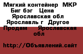 Мягкий контейнер, МКР, Биг бэг › Цена ­ 500 - Ярославская обл., Ярославль г. Другое » Продам   . Ярославская обл.